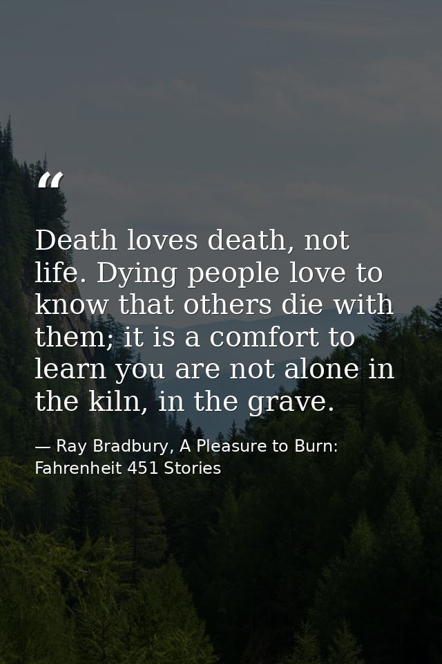 Death loves death, not life. Dying people love to know that others die with them; it is a comfort to learn you are not a — Ray Bradbury, A Pleasure to Burn: Fahrenheit 451 Stories