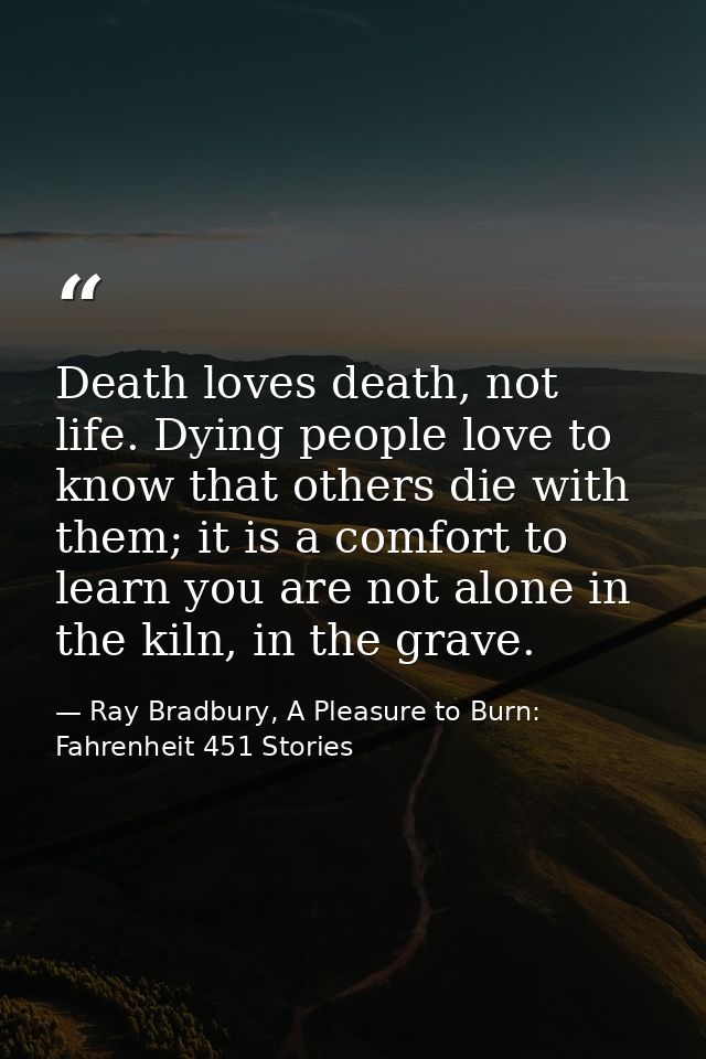 Death loves death, not life. Dying people love to know that others die with them; it is a comfort to learn you are not a — Ray Bradbury, A Pleasure to Burn: Fahrenheit 451 Stories