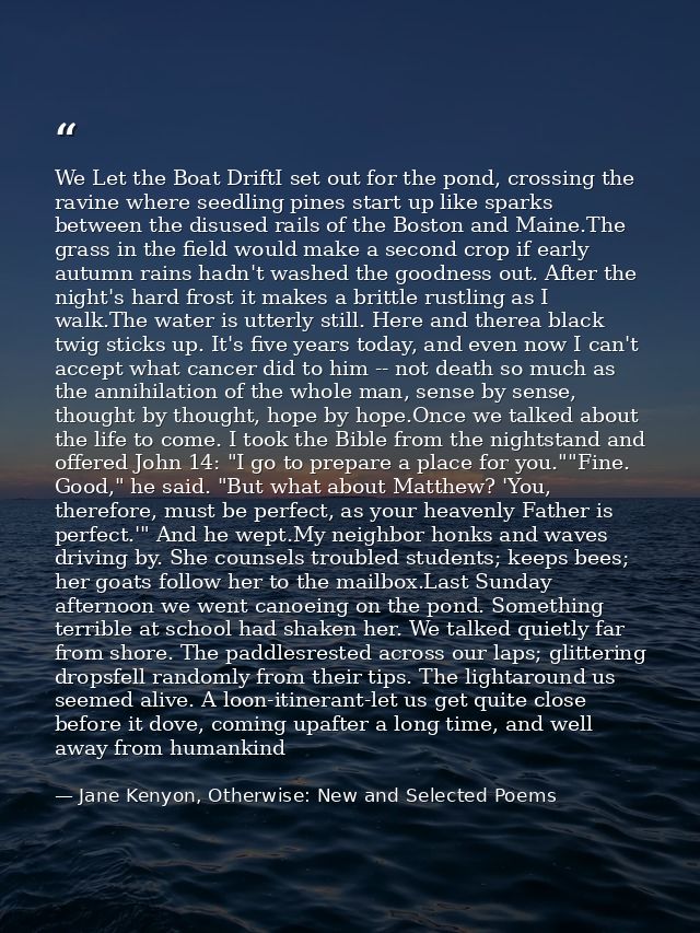 We Let the Boat DriftI set out for the pond, crossing the ravine where seedling pines start up like sparks between the d — Jane Kenyon, Otherwise: New and Selected Poems