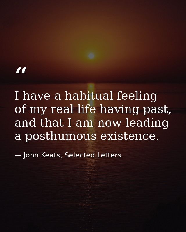 I have a habitual feeling of my real life having past, and that I am now leading a posthumous existence. — John Keats, Selected Letters