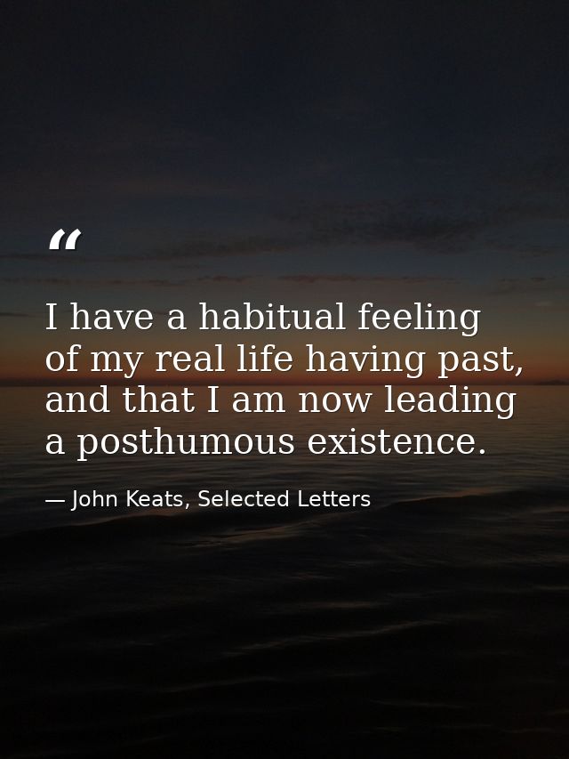 I have a habitual feeling of my real life having past, and that I am now leading a posthumous existence. — John Keats, Selected Letters
