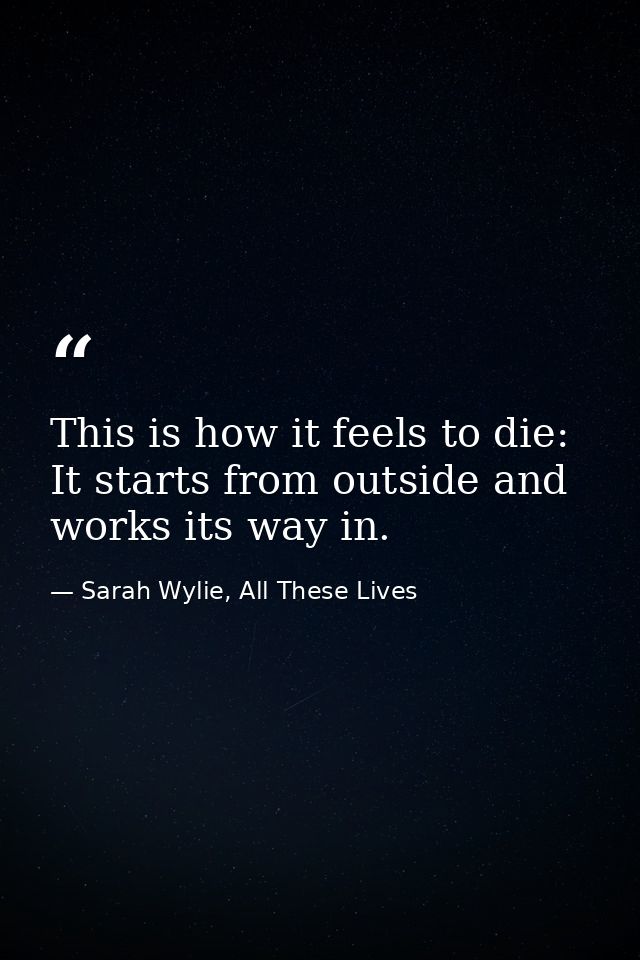 This is how it feels to die: It starts from outside and works its way in. — Sarah Wylie, All These Lives
