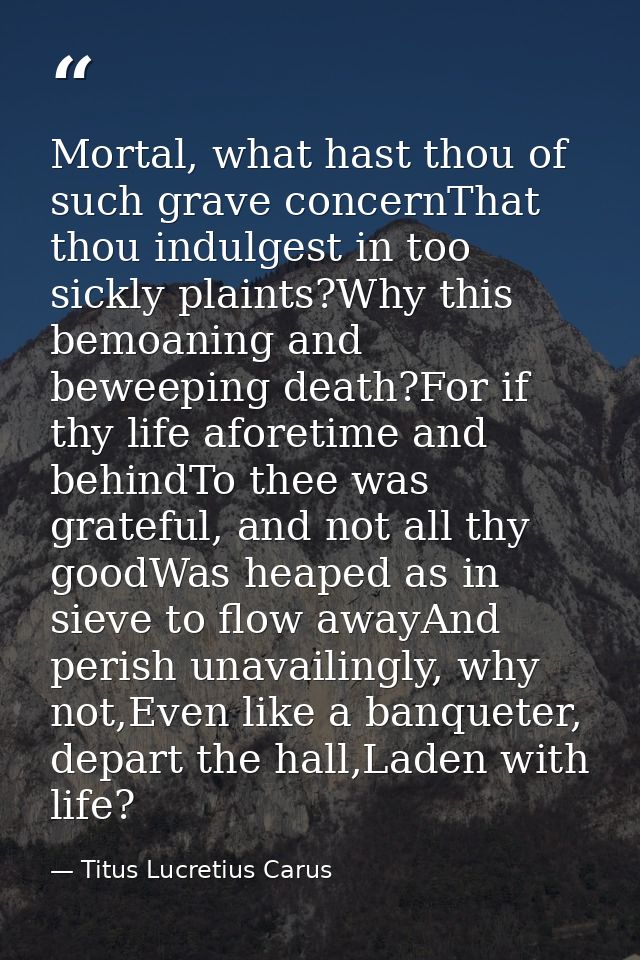 Mortal, what hast thou of such grave concernThat thou indulgest in too sickly plaints?Why this bemoaning and beweeping d — Titus Lucretius Carus
