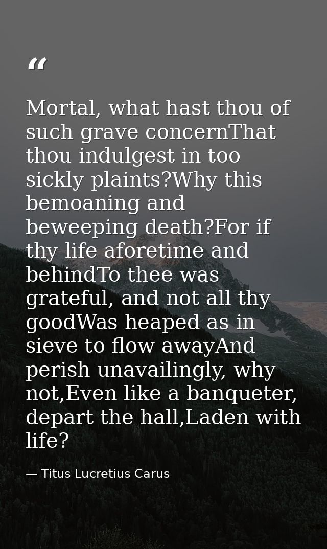 Mortal, what hast thou of such grave concernThat thou indulgest in too sickly plaints?Why this bemoaning and beweeping d — Titus Lucretius Carus