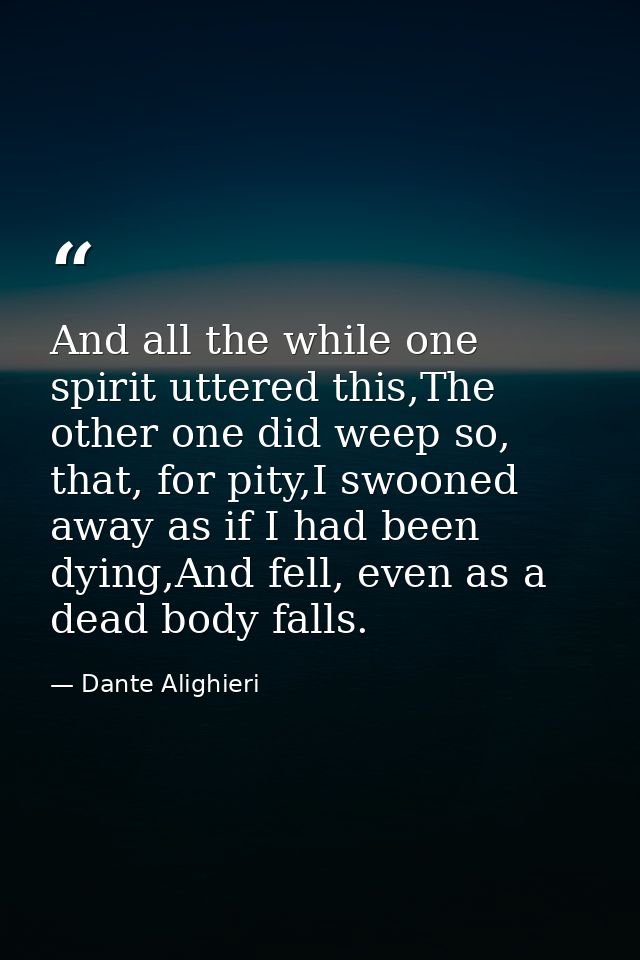 And all the while one spirit uttered this,The other one did weep so, that, for pity,I swooned away as if I had been dyin — Dante Alighieri