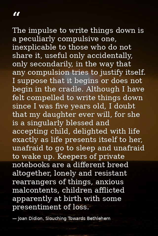 The impulse to write things down is a peculiarly compulsive one, inexplicable to those who do not share it, useful only  — Joan Didion, Slouching Towards Bethlehem