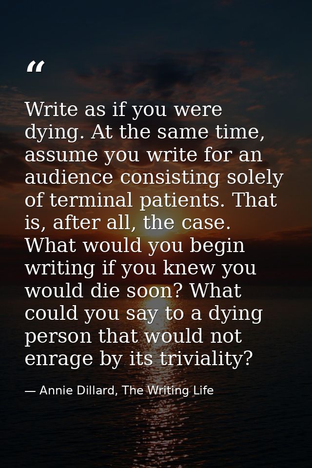Write as if you were dying. At the same time, assume you write for an audience consisting solely of terminal patients. T — Annie Dillard, The Writing Life