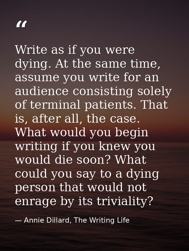 Write as if you were dying. At the same time, assume you write for an audience consisting solely of terminal patients. T — Annie Dillard, The Writing Life