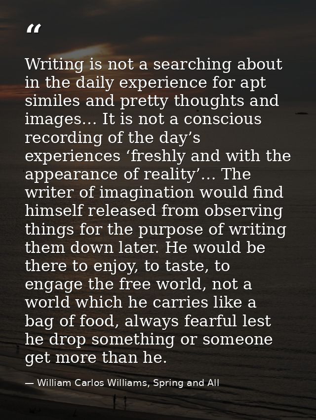 Writing is not a searching about in the daily experience for apt similes and pretty thoughts and images… It is not a con — William Carlos Williams, Spring and All