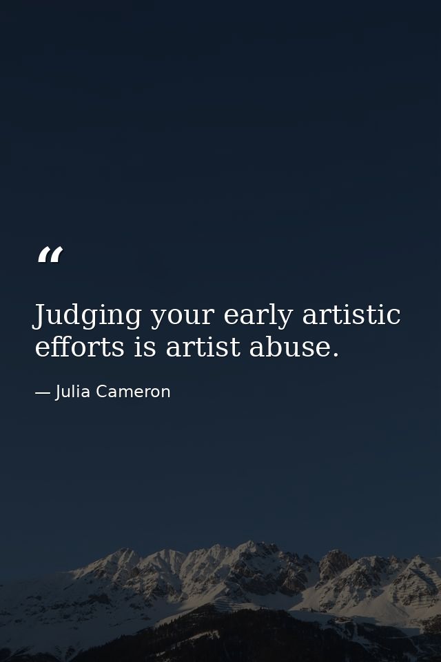 Judging your early artistic efforts is artist abuse. — Julia Cameron