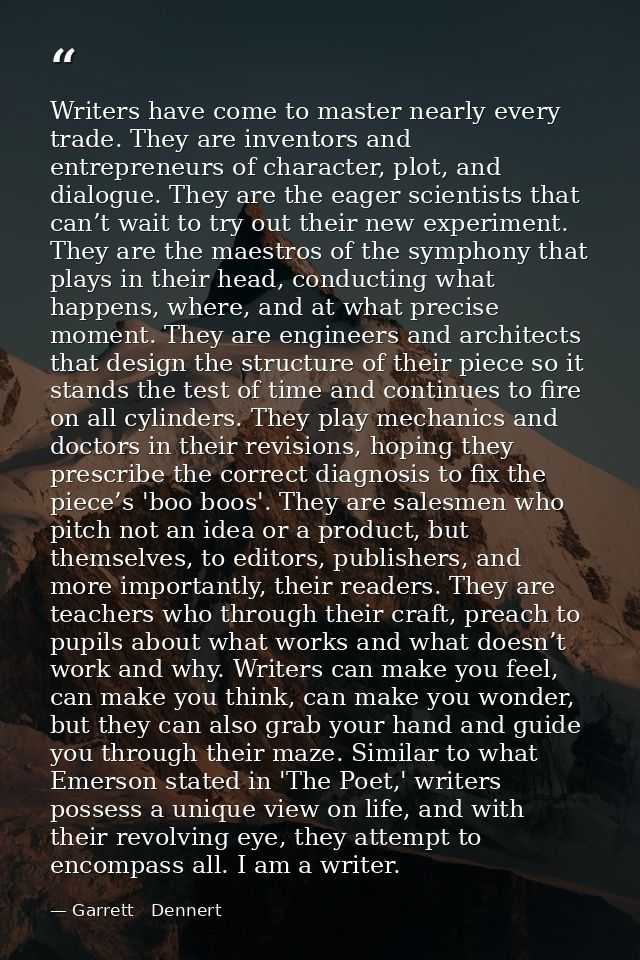Writers have come to master nearly every trade. They are inventors and entrepreneurs of character, plot, and dialogue. T — Garrett   Dennert
