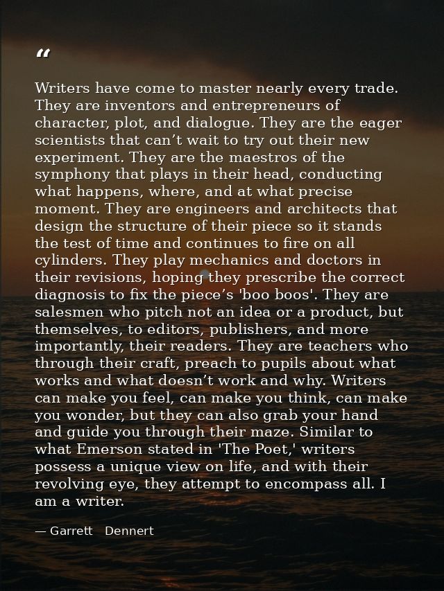 Writers have come to master nearly every trade. They are inventors and entrepreneurs of character, plot, and dialogue. T — Garrett   Dennert