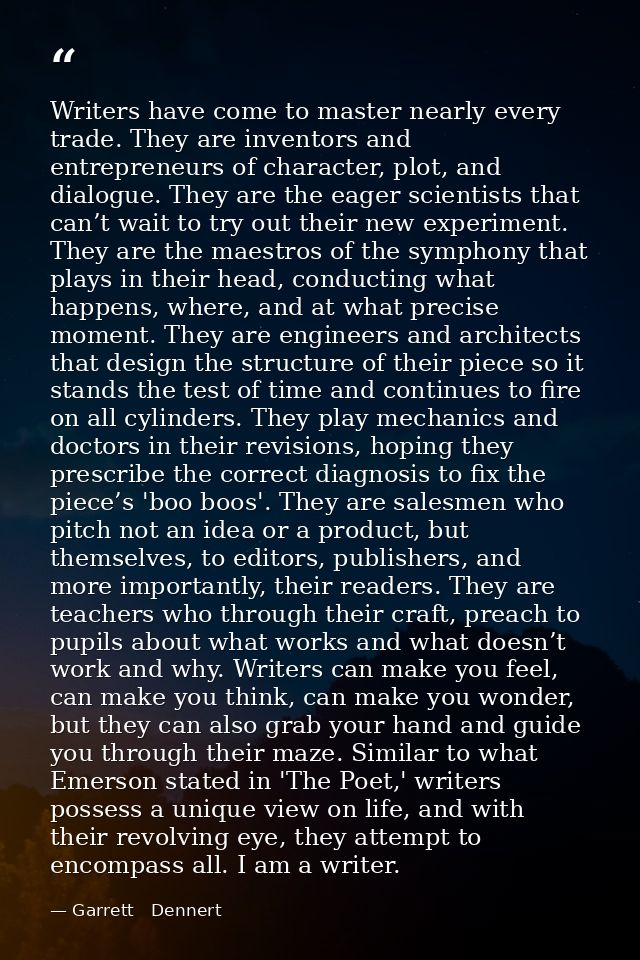 Writers have come to master nearly every trade. They are inventors and entrepreneurs of character, plot, and dialogue. T — Garrett   Dennert