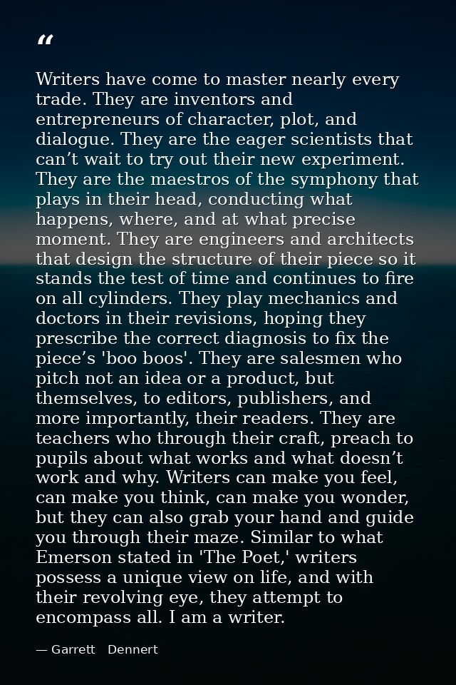 Writers have come to master nearly every trade. They are inventors and entrepreneurs of character, plot, and dialogue. T — Garrett   Dennert