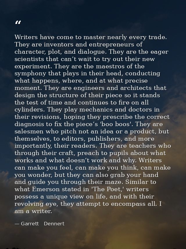 Writers have come to master nearly every trade. They are inventors and entrepreneurs of character, plot, and dialogue. T — Garrett   Dennert