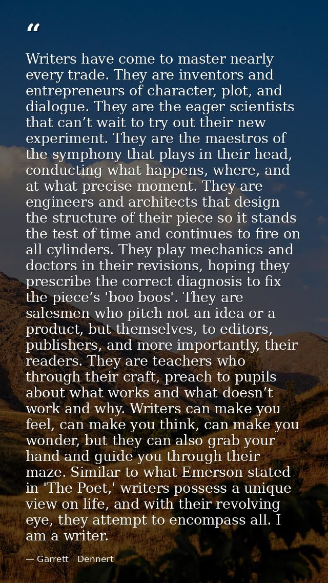 Writers have come to master nearly every trade. They are inventors and entrepreneurs of character, plot, and dialogue. T — Garrett   Dennert