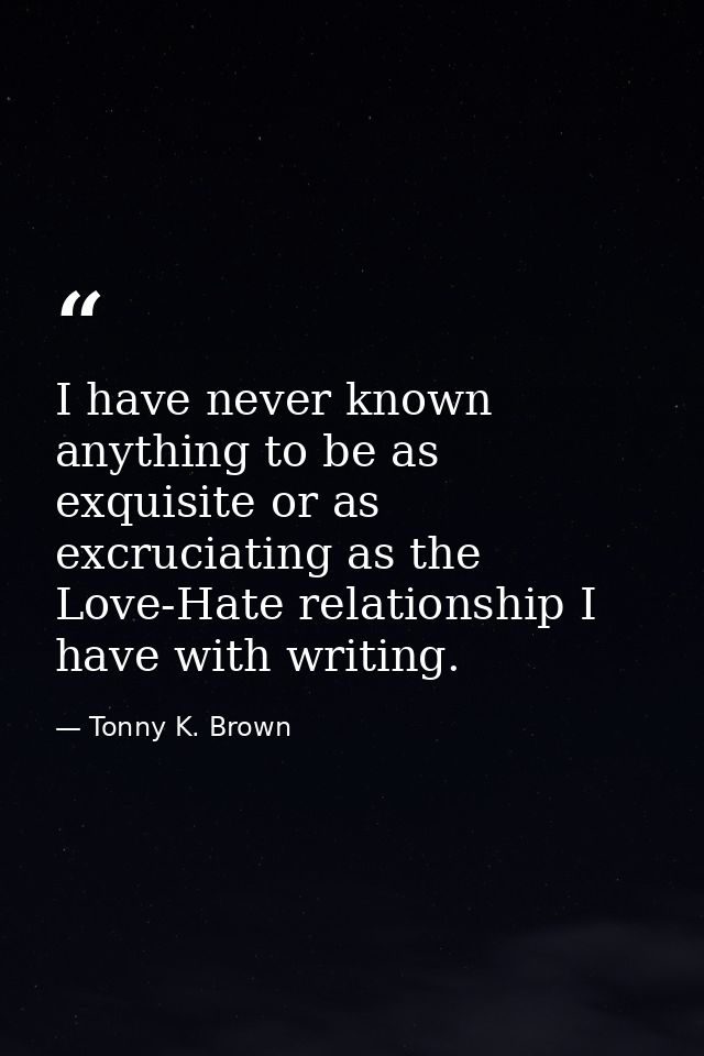 I have never known anything to be as exquisite or as excruciating as the Love-Hate relationship I have with writing. — Tonny K. Brown