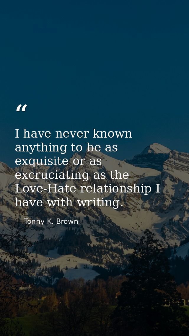 I have never known anything to be as exquisite or as excruciating as the Love-Hate relationship I have with writing. — Tonny K. Brown