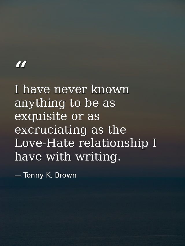 I have never known anything to be as exquisite or as excruciating as the Love-Hate relationship I have with writing. — Tonny K. Brown