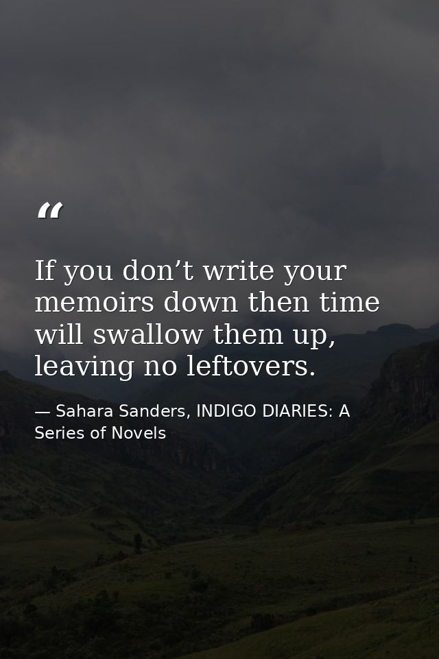 If you don’t write your memoirs down then time will swallow them up, leaving no leftovers. — Sahara Sanders, INDIGO DIARIES: A Series of Novels