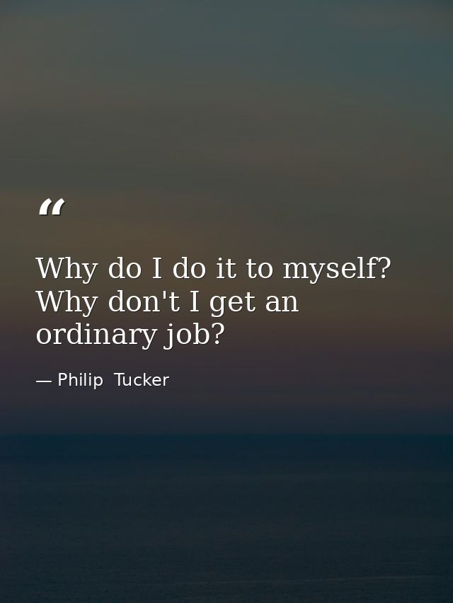 Why do I do it to myself? Why don't I get an ordinary job? — Philip  Tucker
