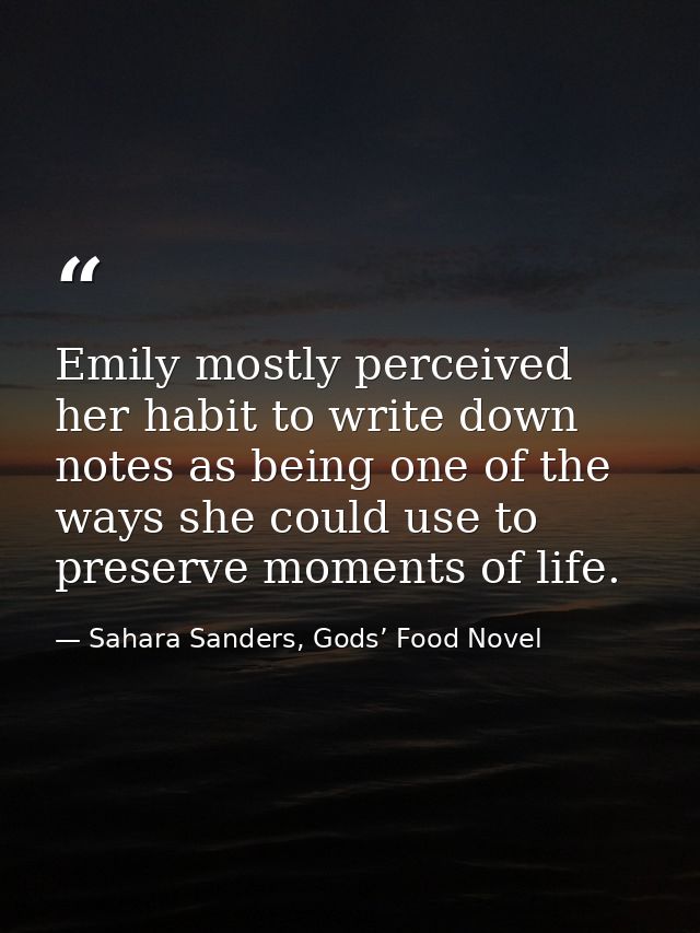 Emily mostly perceived her habit to write down notes as being one of the ways she could use to preserve moments of life. — Sahara Sanders, Gods’ Food Novel