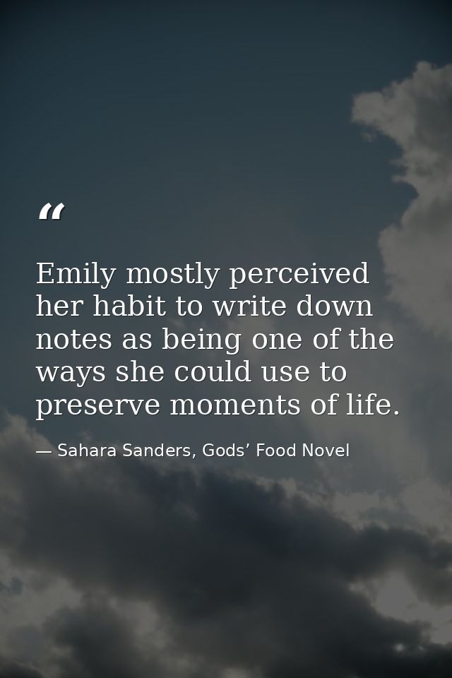 Emily mostly perceived her habit to write down notes as being one of the ways she could use to preserve moments of life. — Sahara Sanders, Gods’ Food Novel