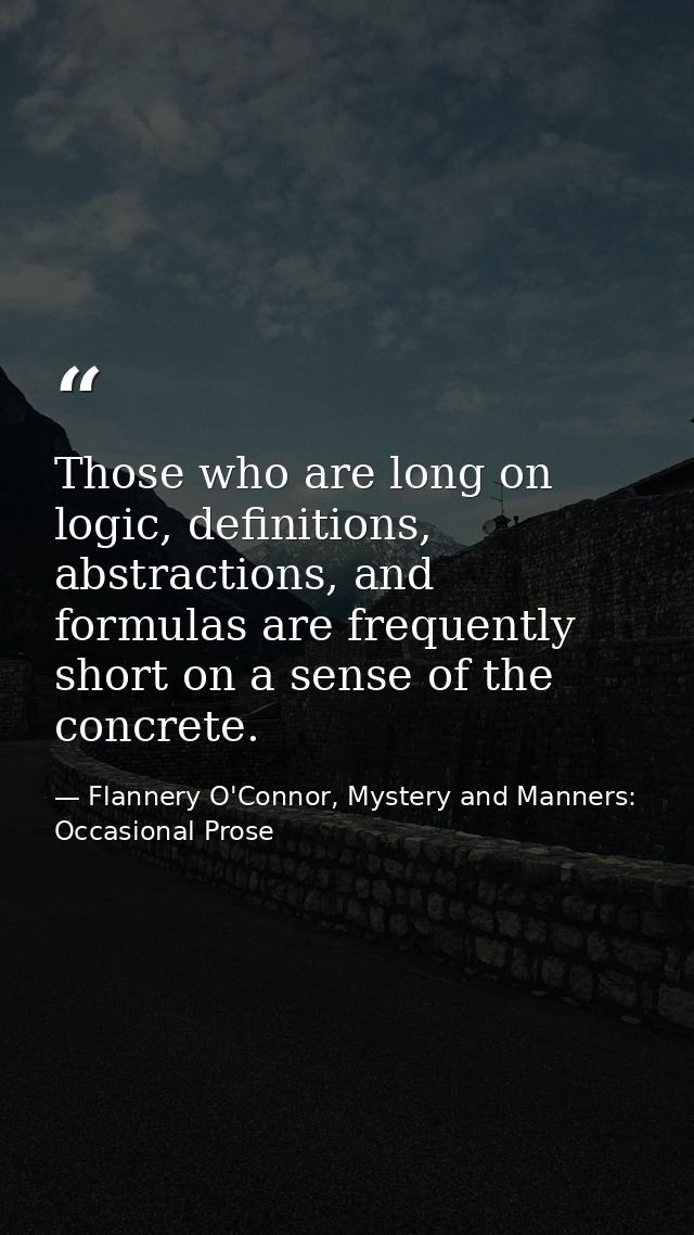 Those who are long on logic, definitions, abstractions, and formulas are frequently short on a sense of the concrete. — Flannery O'Connor, Mystery and Manners: Occasional Prose