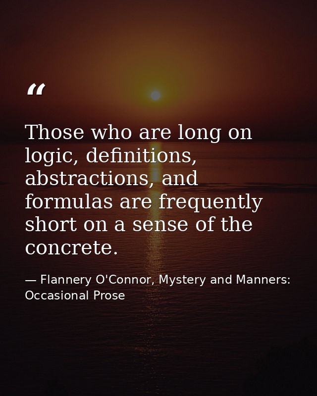 Those who are long on logic, definitions, abstractions, and formulas are frequently short on a sense of the concrete. — Flannery O'Connor, Mystery and Manners: Occasional Prose