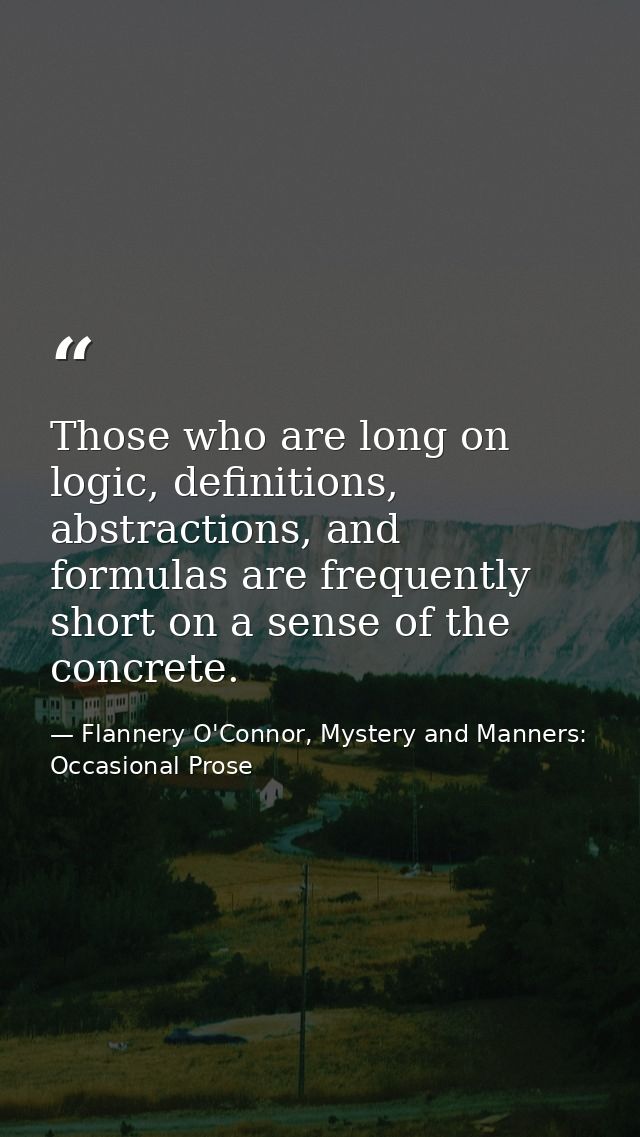 Those who are long on logic, definitions, abstractions, and formulas are frequently short on a sense of the concrete. — Flannery O'Connor, Mystery and Manners: Occasional Prose