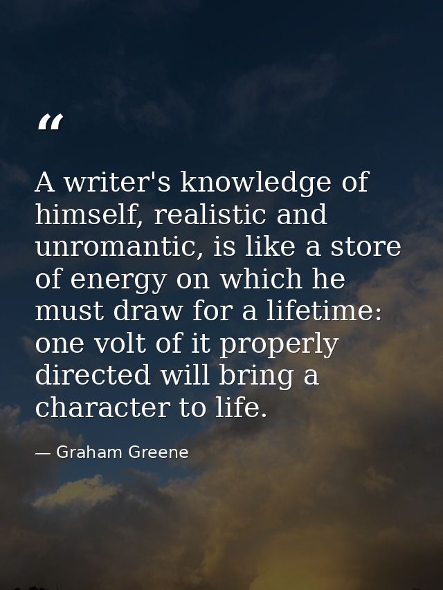 A writer's knowledge of himself, realistic and unromantic, is like a store of energy on which he must draw for a lifetim — Graham Greene