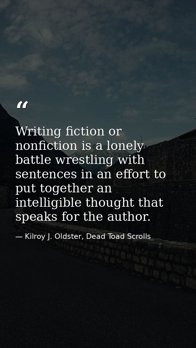 Writing fiction or nonfiction is a lonely battle wrestling with sentences in an effort to put together an intelligible t — Kilroy J. Oldster, Dead Toad Scrolls