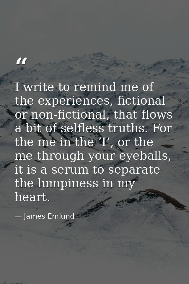 I write to remind me of the experiences, fictional or non-fictional, that flows a bit of selfless truths. For the me in  — James Emlund
