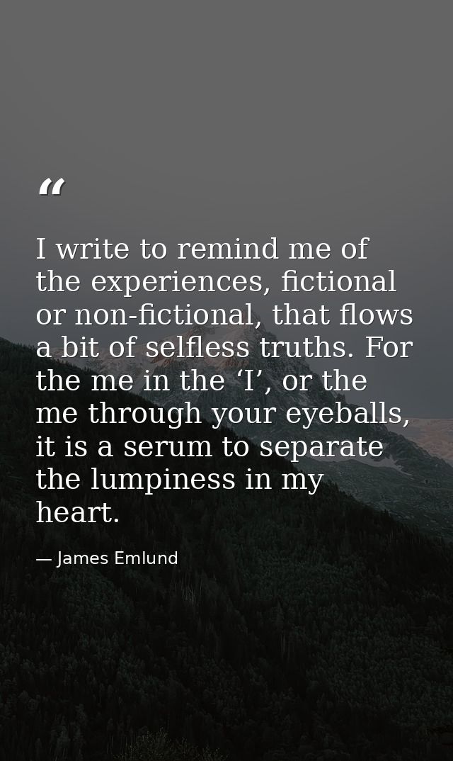 I write to remind me of the experiences, fictional or non-fictional, that flows a bit of selfless truths. For the me in  — James Emlund