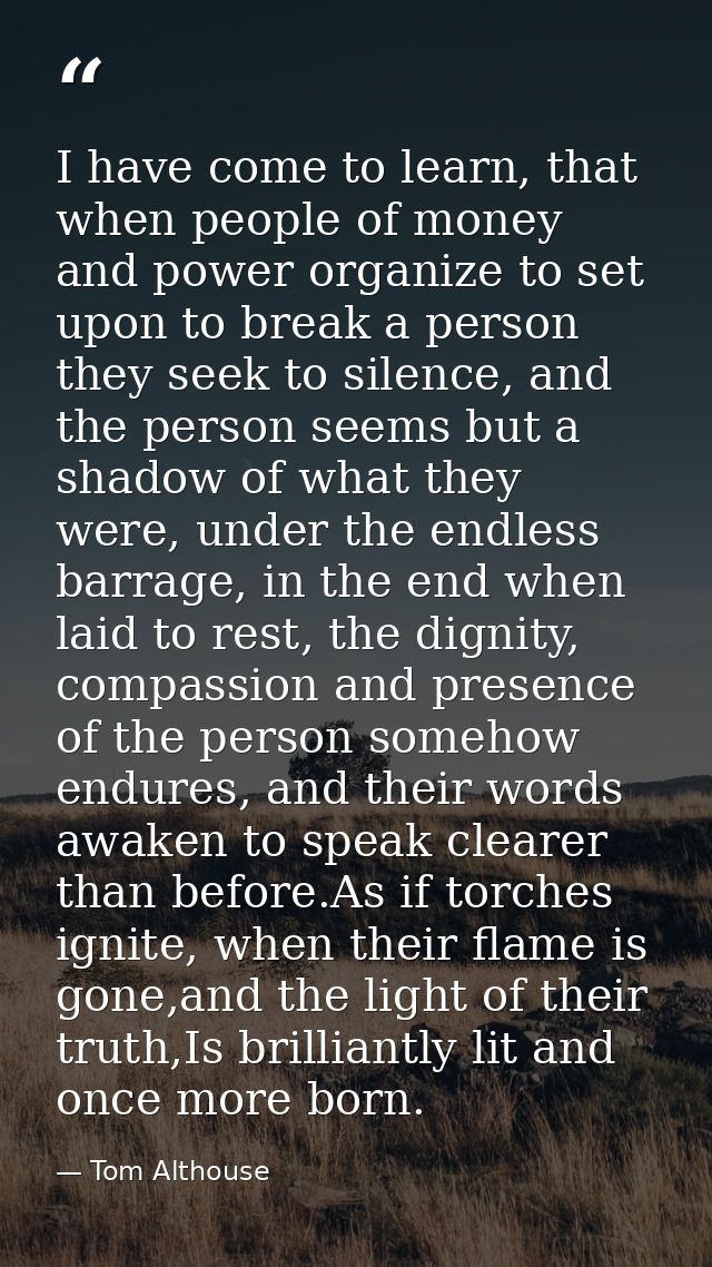 I have come to learn, that when people of money and power organize to set upon to break a person they seek to silence, a — Tom Althouse