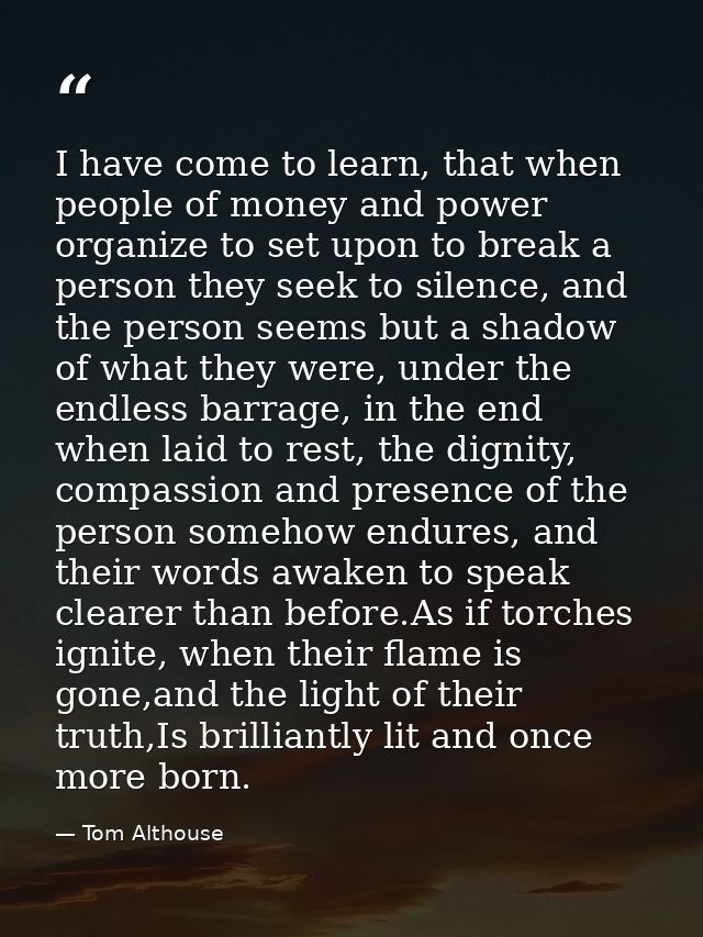 I have come to learn, that when people of money and power organize to set upon to break a person they seek to silence, a — Tom Althouse