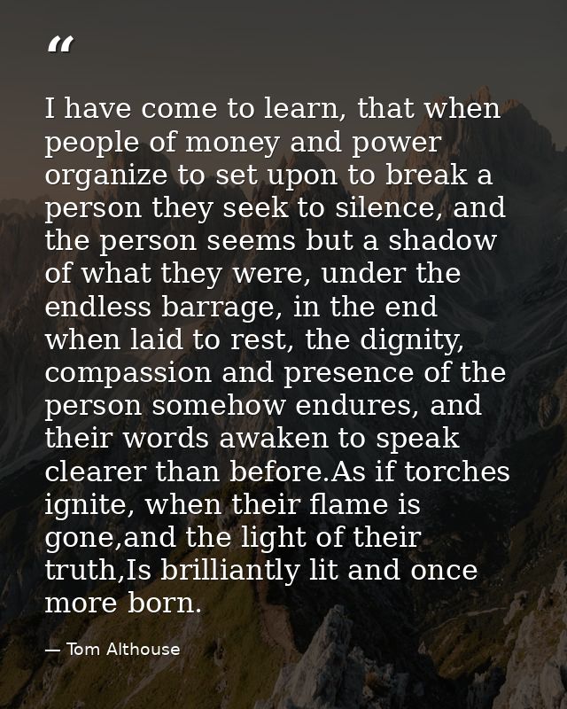 I have come to learn, that when people of money and power organize to set upon to break a person they seek to silence, a — Tom Althouse