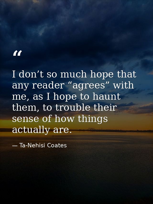 I don’t so much hope that any reader “agrees” with me, as I hope to haunt them, to trouble their sense of how things act — Ta-Nehisi Coates