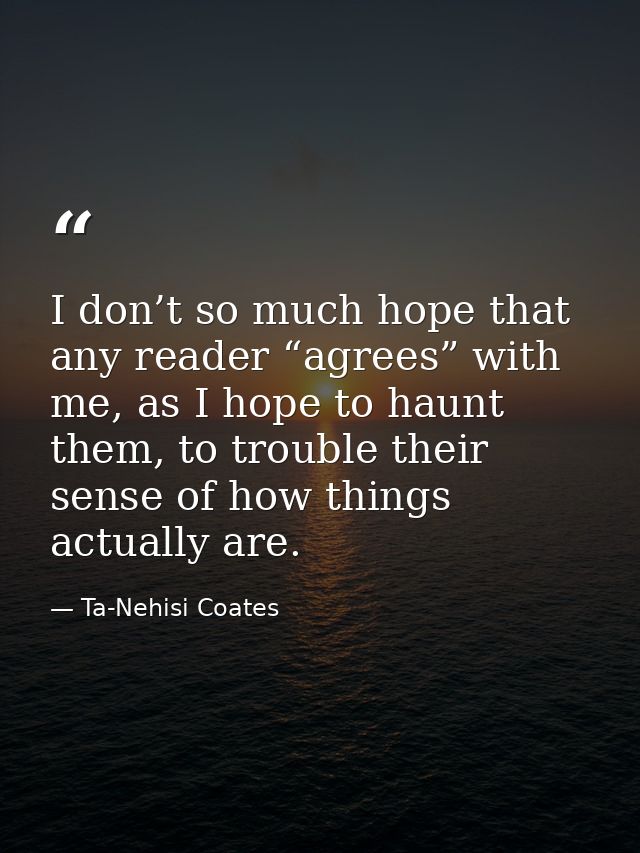 I don’t so much hope that any reader “agrees” with me, as I hope to haunt them, to trouble their sense of how things act — Ta-Nehisi Coates