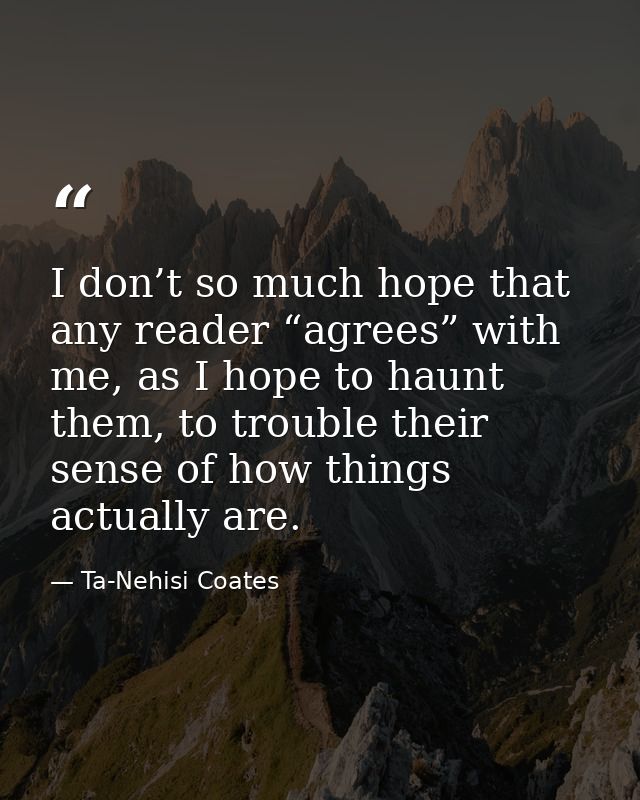 I don’t so much hope that any reader “agrees” with me, as I hope to haunt them, to trouble their sense of how things act — Ta-Nehisi Coates