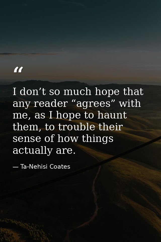 I don’t so much hope that any reader “agrees” with me, as I hope to haunt them, to trouble their sense of how things act — Ta-Nehisi Coates