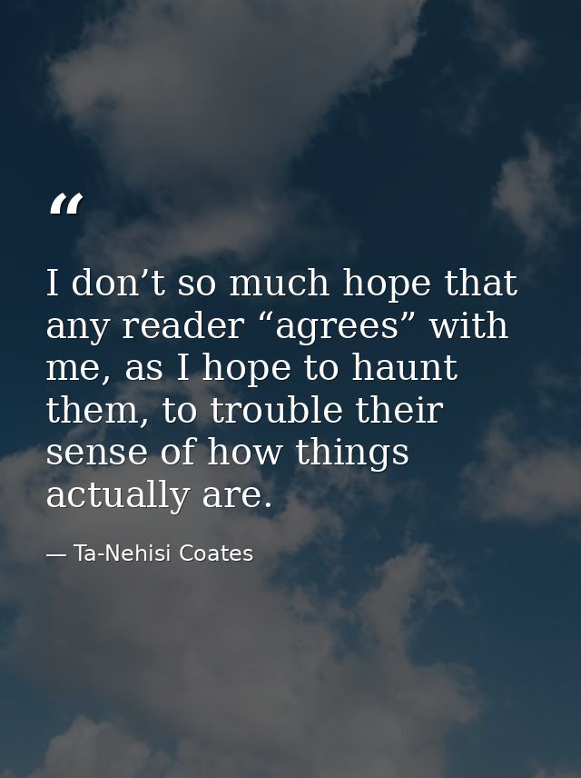 I don’t so much hope that any reader “agrees” with me, as I hope to haunt them, to trouble their sense of how things act — Ta-Nehisi Coates