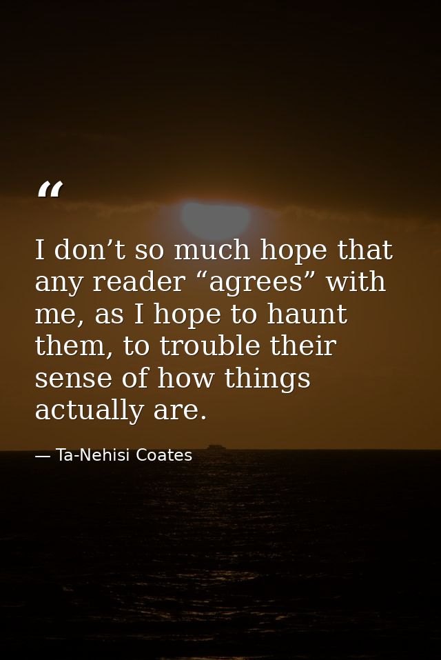 I don’t so much hope that any reader “agrees” with me, as I hope to haunt them, to trouble their sense of how things act — Ta-Nehisi Coates