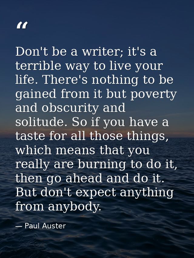 Don't be a writer; it's a terrible way to live your life. There's nothing to be gained from it but poverty and obscurity — Paul Auster