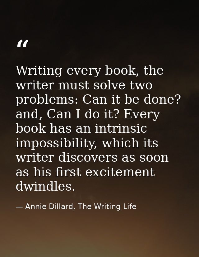 Writing every book, the writer must solve two problems: Can it be done? and, Can I do it? Every book has an intrinsic im — Annie Dillard, The Writing Life
