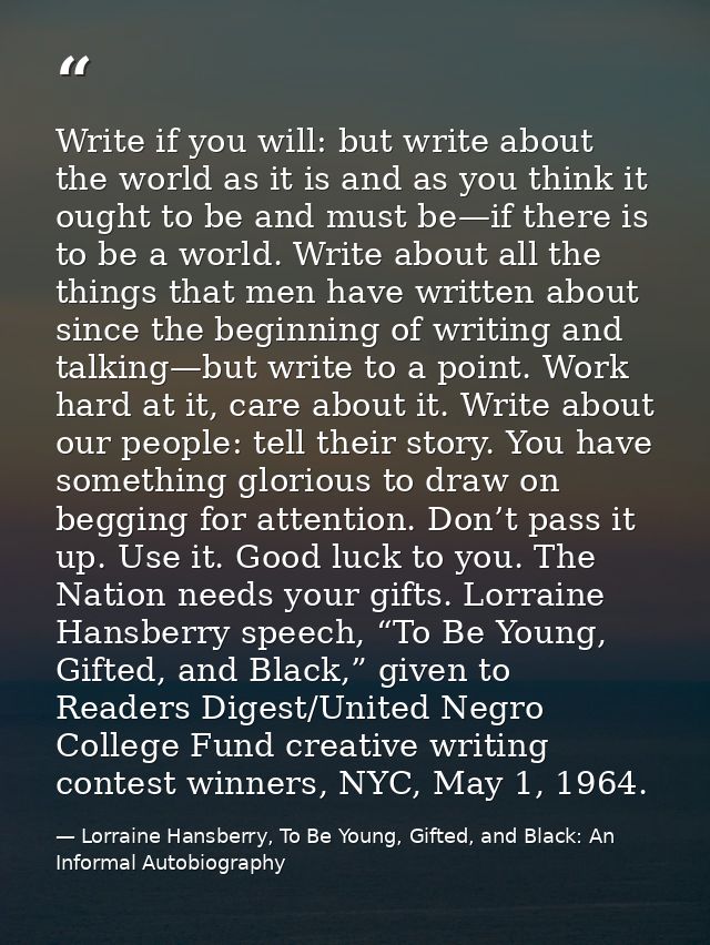 Write if you will: but write about the world as it is and as you think it ought to be and must be—if there is to be a wo — Lorraine Hansberry, To Be Young, Gifted, and Black: An Informal Autobiography