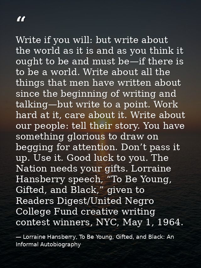 Write if you will: but write about the world as it is and as you think it ought to be and must be—if there is to be a wo — Lorraine Hansberry, To Be Young, Gifted, and Black: An Informal Autobiography