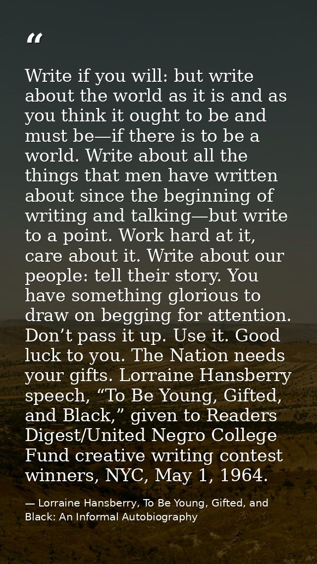 Write if you will: but write about the world as it is and as you think it ought to be and must be—if there is to be a wo — Lorraine Hansberry, To Be Young, Gifted, and Black: An Informal Autobiography