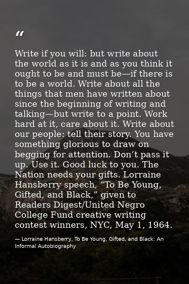 Write if you will: but write about the world as it is and as you think it ought to be and must be—if there is to be a wo — Lorraine Hansberry, To Be Young, Gifted, and Black: An Informal Autobiography