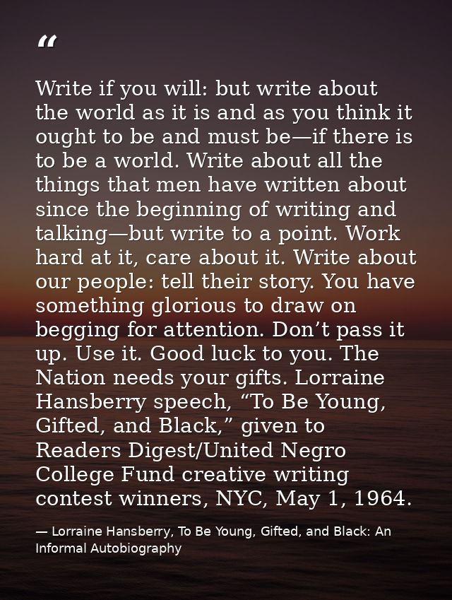 Write if you will: but write about the world as it is and as you think it ought to be and must be—if there is to be a wo — Lorraine Hansberry, To Be Young, Gifted, and Black: An Informal Autobiography